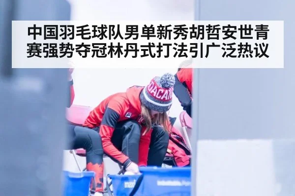 中国羽毛球队男单新秀胡哲安世青赛强势夺冠林丹式打法引广泛热议