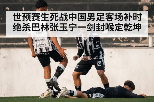 世预赛生死战中国男足客场补时绝杀巴林张玉宁一剑封喉定乾坤