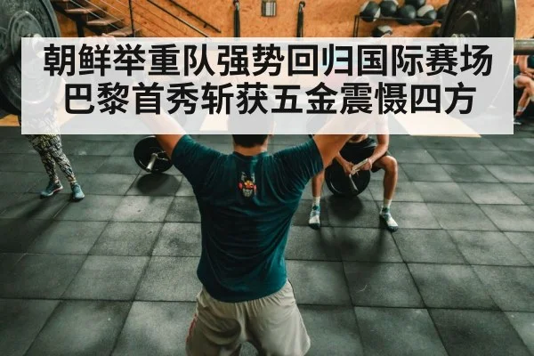 朝鲜举重队强势回归国际赛场巴黎首秀斩获五金震慑四方