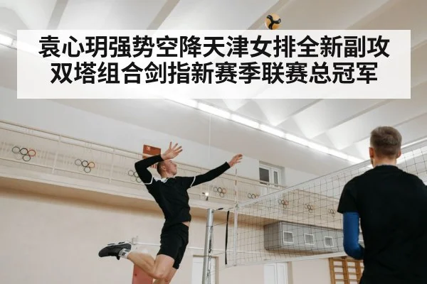 袁心玥强势空降天津女排全新副攻双塔组合剑指新赛季联赛总冠军